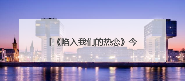 《陷入我们的热恋》今晚开播，刘浩存王安宇心动攻略奔赴纯暧盛夏