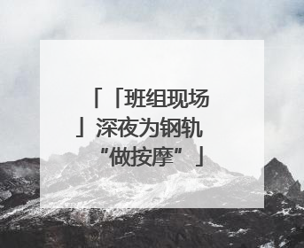 「班组现场」深夜为钢轨“做按摩”