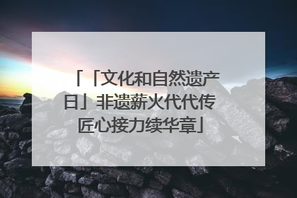 「文化和自然遗产日」非遗薪火代代传 匠心接力续华章