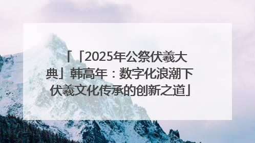 「2025年公祭伏羲大典」韩高年：数字化浪潮下伏羲文化传承的创新之道