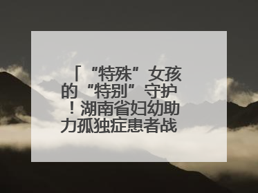 “特殊”女孩的“特别”守护！湖南省妇幼助力孤独症患者战胜乳腺脓肿