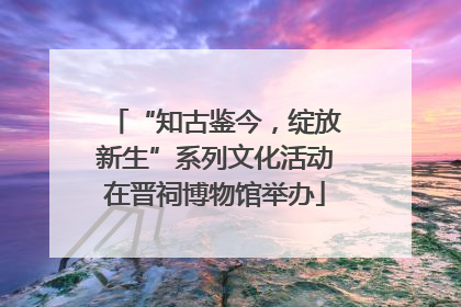 “知古鉴今，绽放新生”系列文化活动在晋祠博物馆举办