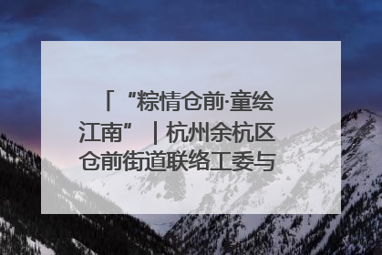“粽情仓前·童绘江南”｜杭州余杭区仓前街道联络工委与辖区群众共度佳节
