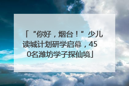 “你好，烟台！”少儿读城计划研学启幕，450名潍坊学子探仙境