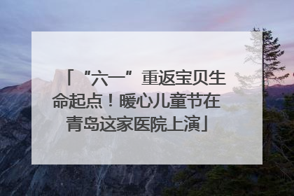 “六一”重返宝贝生命起点！暖心儿童节在青岛这家医院上演