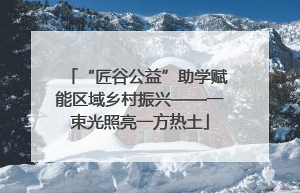“匠谷公益”助学赋能区域乡村振兴——一束光照亮一方热土