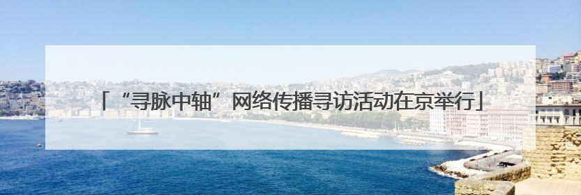 “寻脉中轴”网络传播寻访活动在京举行