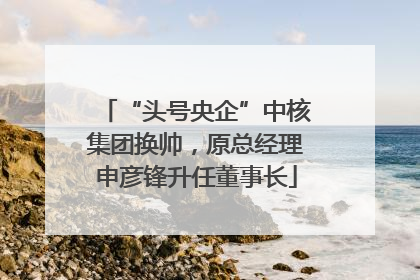 “头号央企”中核集团换帅，原总经理申彦锋升任董事长
