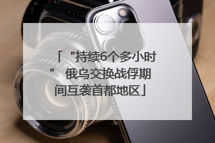 “持续6个多小时” 俄乌交换战俘期间互袭首都地区