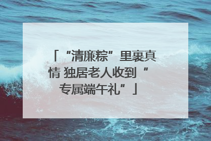 “清廉粽”里裹真情 独居老人收到“专属端午礼”