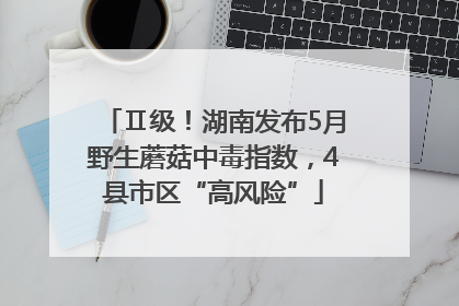 Ⅱ级！湖南发布5月野生蘑菇中毒指数，4县市区“高风险”