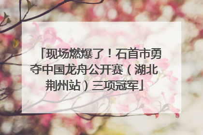 现场燃爆了！石首市勇夺中国龙舟公开赛（湖北荆州站）三项冠军