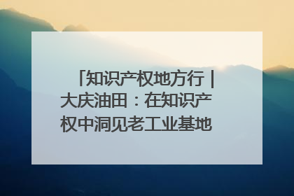 知识产权地方行｜大庆油田：在知识产权中洞见老工业基地的 “创新密码”