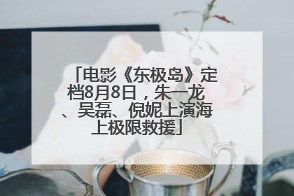 电影《东极岛》定档8月8日,朱一龙、吴磊、倪妮上演海上极限救援