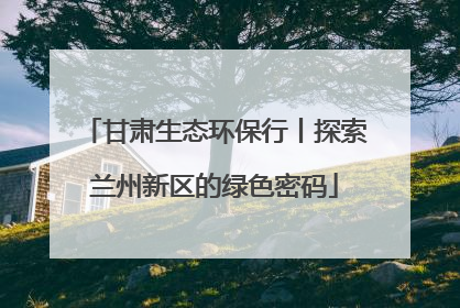 甘肃生态环保行丨探索兰州新区的绿色密码