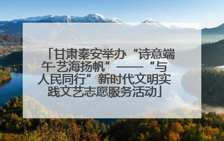 甘肃秦安举办“诗意端午·艺海扬帆”——“与人民同行”新时代文明实践文艺志愿服务活动