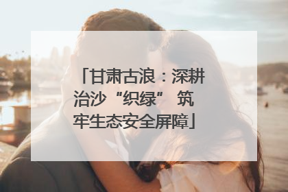 甘肃古浪：深耕治沙“织绿” 筑牢生态安全屏障