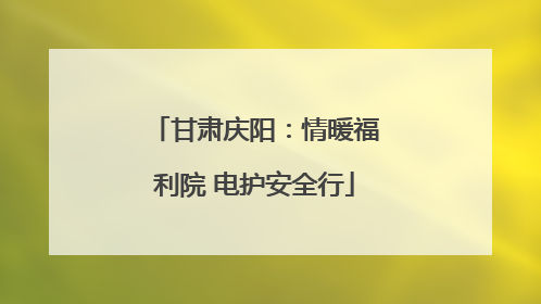 甘肃庆阳：情暖福利院 电护安全行