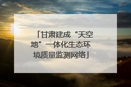 甘肃建成“天空地”一体化生态环境质量监测网络