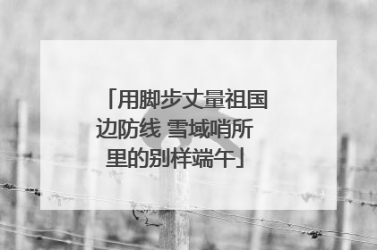 用脚步丈量祖国边防线 雪域哨所里的别样端午