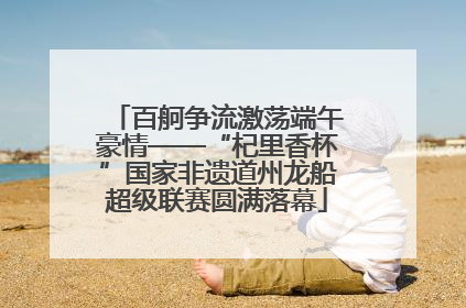 百舸争流激荡端午豪情——“杞里香杯”国家非遗道州龙船超级联赛圆满落幕