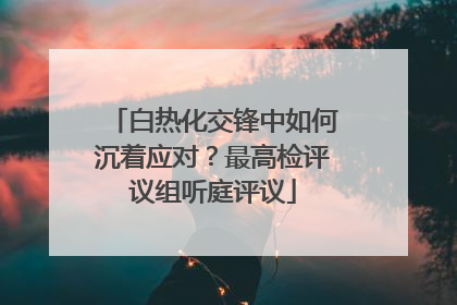白热化交锋中如何沉着应对？最高检评议组听庭评议