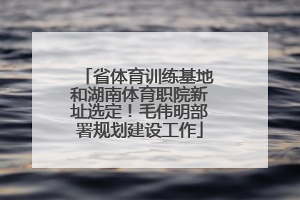 省体育训练基地和湖南体育职院新址选定！毛伟明部署规划建设工作