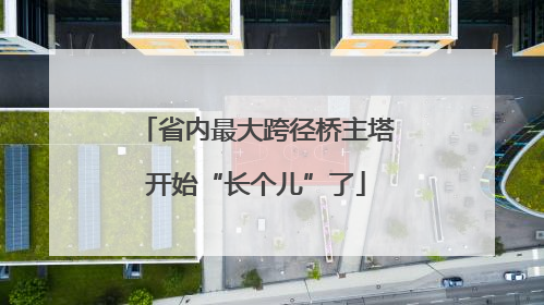 省内最大跨径桥主塔开始“长个儿”了