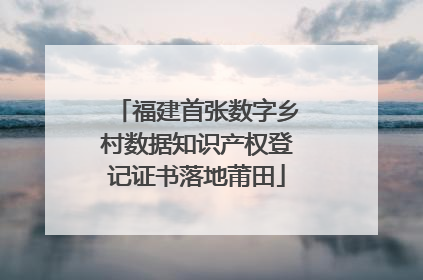 福建首张数字乡村数据知识产权登记证书落地莆田