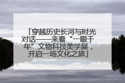 穿越历史长河与时光对话——来看“一眼千年”文物科技美学展，开启一场文化之旅