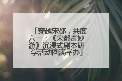 穿越宋都，共度六一：《宋都奇妙游》沉浸式剧本研学活动圆满举办