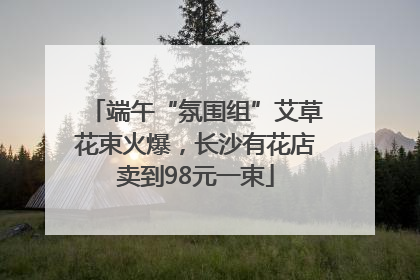 端午“氛围组”艾草花束火爆，长沙有花店卖到98元一束