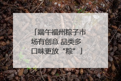 端午福州粽子市场有创意 品类多口味更放“粽”