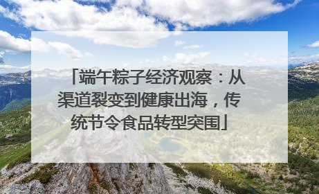 端午粽子经济观察：从渠道裂变到健康出海，传统节令食品转型突围