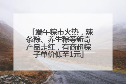 端午粽市火热，辣条粽、养生粽等新奇产品走红，有商超粽子单价低至1元