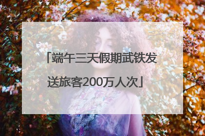 端午三天假期武铁发送旅客200万人次