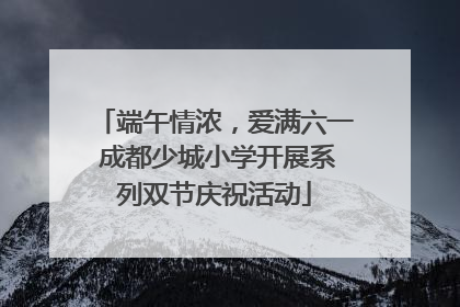 端午情浓，爱满六一 成都少城小学开展系列双节庆祝活动