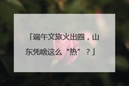 端午文旅火出圈，山东凭啥这么“热”？