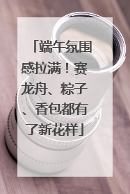 端午氛围感拉满！赛龙舟、粽子、香包都有了新花样