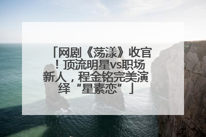 网剧《荡漾》收官！顶流明星vs职场新人，程金铭完美演绎“星素恋”