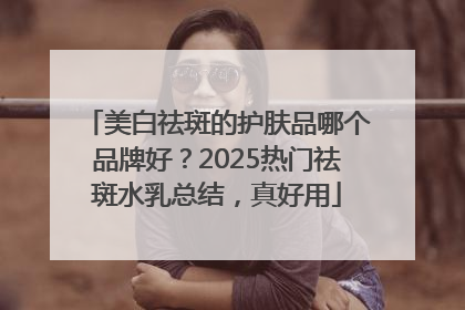 美白祛斑的护肤品哪个品牌好？2025热门祛斑水乳总结，真好用