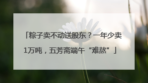 粽子卖不动送股东？一年少卖1万吨，五芳斋端午“难熬”
