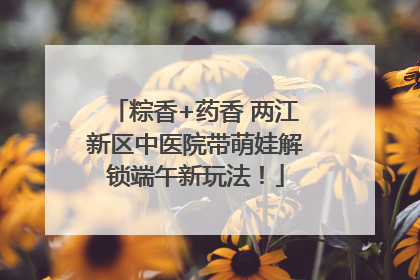 粽香+药香 两江新区中医院带萌娃解锁端午新玩法！