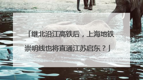继北沿江高铁后，上海地铁崇明线也将直通江苏启东？