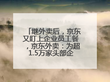 继外卖后，京东又盯上企业员工餐，京东外卖：为超1.5万家头部企业提供用餐方案