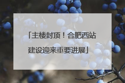 主楼封顶！合肥西站建设迎来重要进展