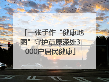 一张手作“健康地图”守护草原深处3000户居民健康