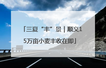 三夏“丰”景｜顺义15万亩小麦丰收在即