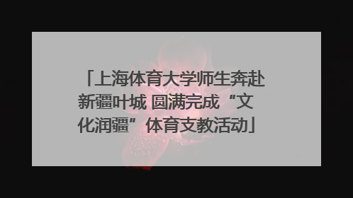 上海体育大学师生奔赴新疆叶城 圆满完成“文化润疆”体育支教活动