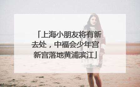 上海小朋友将有新去处，中福会少年宫新宫落地黄浦滨江